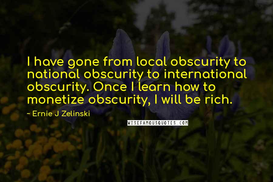 Ernie J Zelinski Quotes: I have gone from local obscurity to national obscurity to international obscurity. Once I learn how to monetize obscurity, I will be rich.