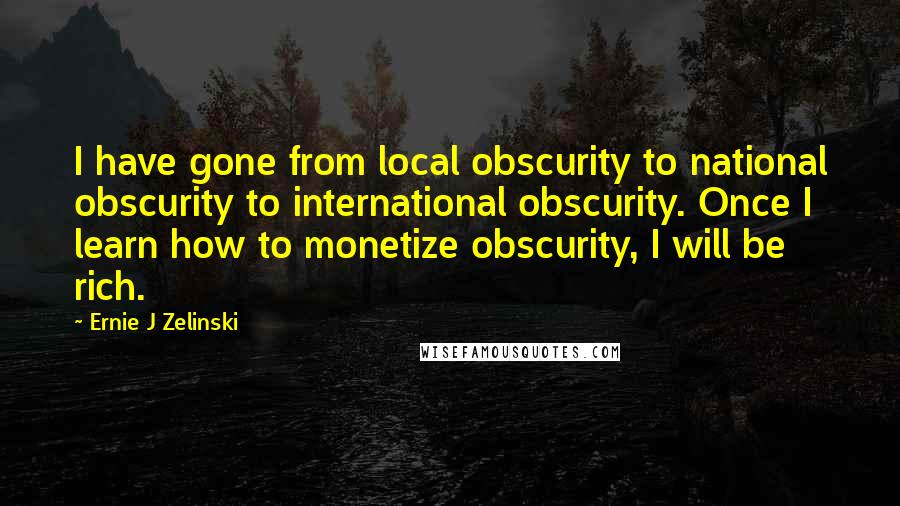 Ernie J Zelinski Quotes: I have gone from local obscurity to national obscurity to international obscurity. Once I learn how to monetize obscurity, I will be rich.