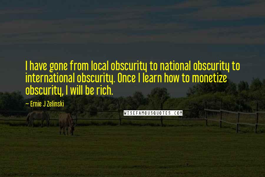 Ernie J Zelinski Quotes: I have gone from local obscurity to national obscurity to international obscurity. Once I learn how to monetize obscurity, I will be rich.