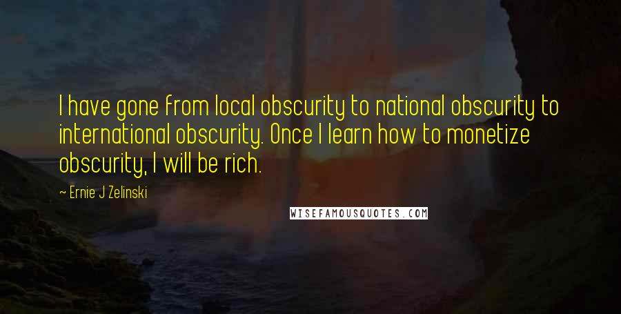 Ernie J Zelinski Quotes: I have gone from local obscurity to national obscurity to international obscurity. Once I learn how to monetize obscurity, I will be rich.