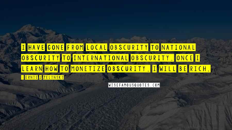 Ernie J Zelinski Quotes: I have gone from local obscurity to national obscurity to international obscurity. Once I learn how to monetize obscurity, I will be rich.