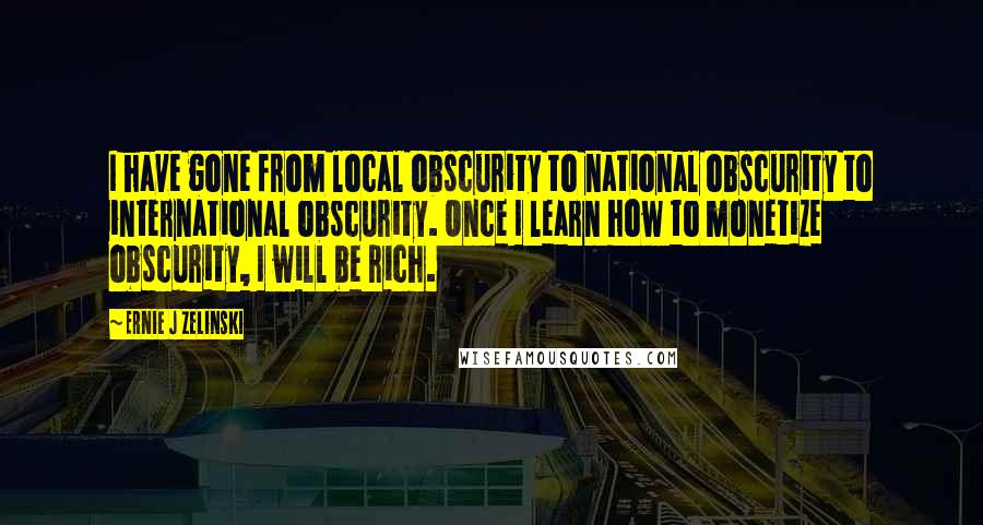 Ernie J Zelinski Quotes: I have gone from local obscurity to national obscurity to international obscurity. Once I learn how to monetize obscurity, I will be rich.