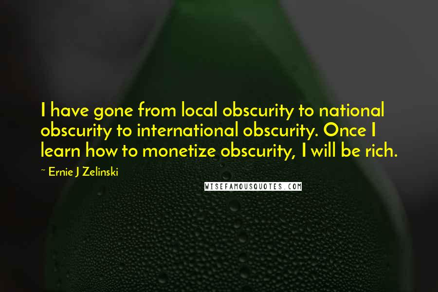 Ernie J Zelinski Quotes: I have gone from local obscurity to national obscurity to international obscurity. Once I learn how to monetize obscurity, I will be rich.