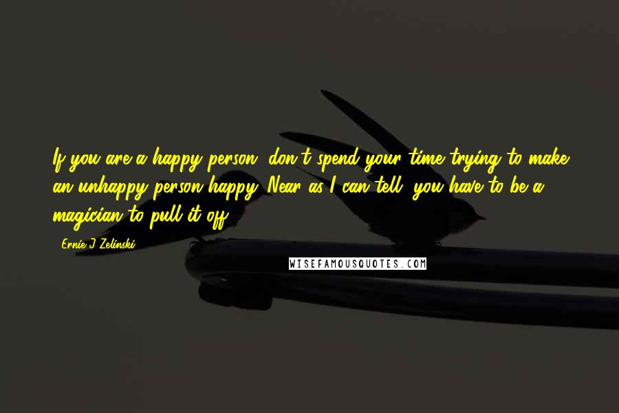 Ernie J Zelinski Quotes: If you are a happy person, don't spend your time trying to make an unhappy person happy. Near as I can tell, you have to be a magician to pull it off.