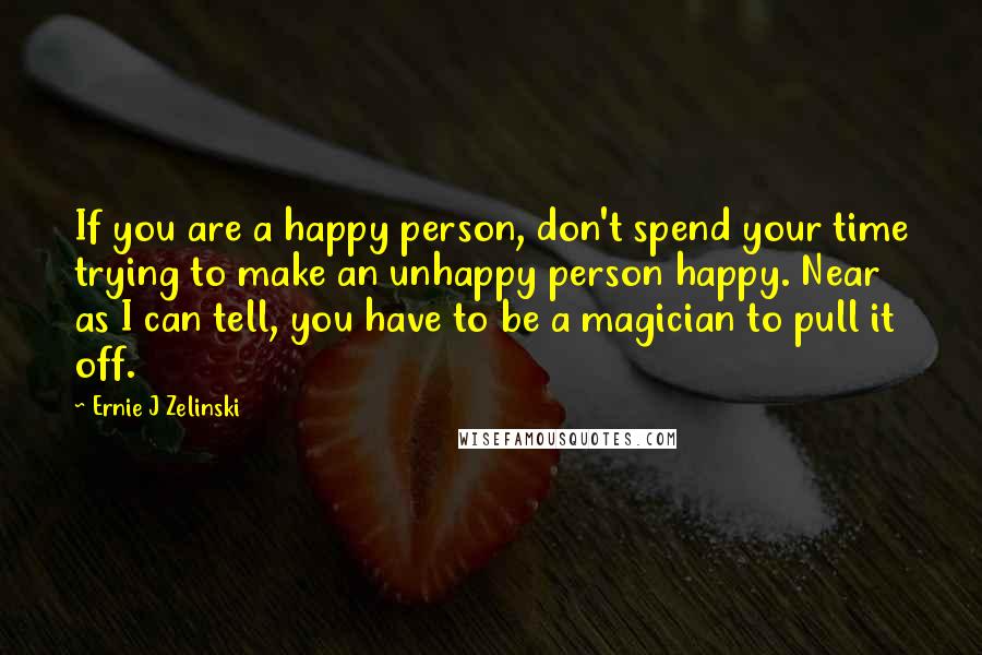 Ernie J Zelinski Quotes: If you are a happy person, don't spend your time trying to make an unhappy person happy. Near as I can tell, you have to be a magician to pull it off.