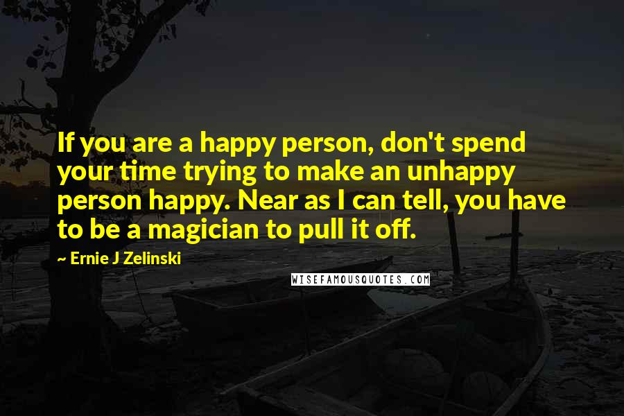 Ernie J Zelinski Quotes: If you are a happy person, don't spend your time trying to make an unhappy person happy. Near as I can tell, you have to be a magician to pull it off.