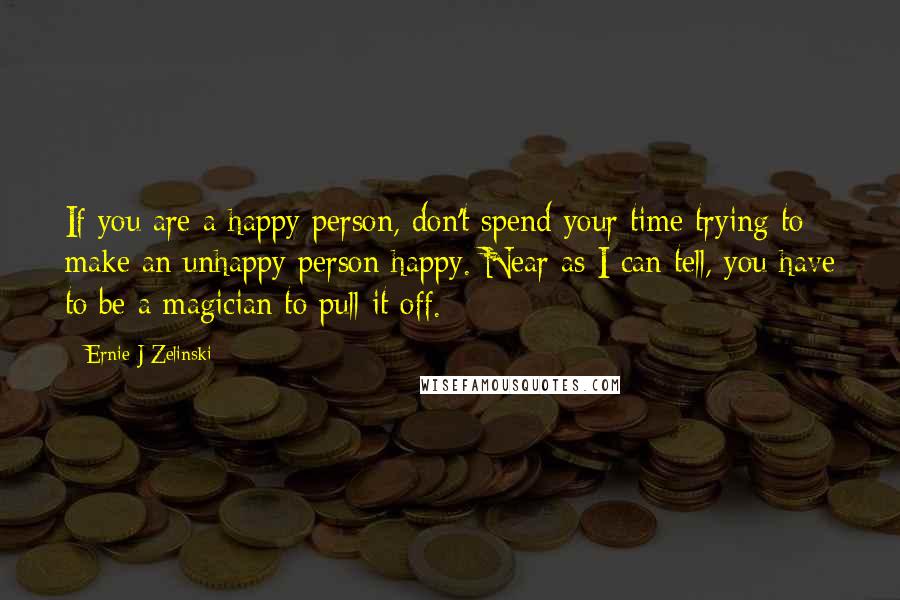 Ernie J Zelinski Quotes: If you are a happy person, don't spend your time trying to make an unhappy person happy. Near as I can tell, you have to be a magician to pull it off.