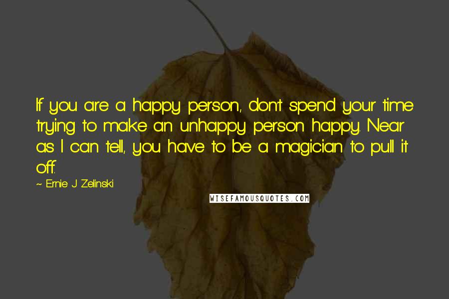 Ernie J Zelinski Quotes: If you are a happy person, don't spend your time trying to make an unhappy person happy. Near as I can tell, you have to be a magician to pull it off.