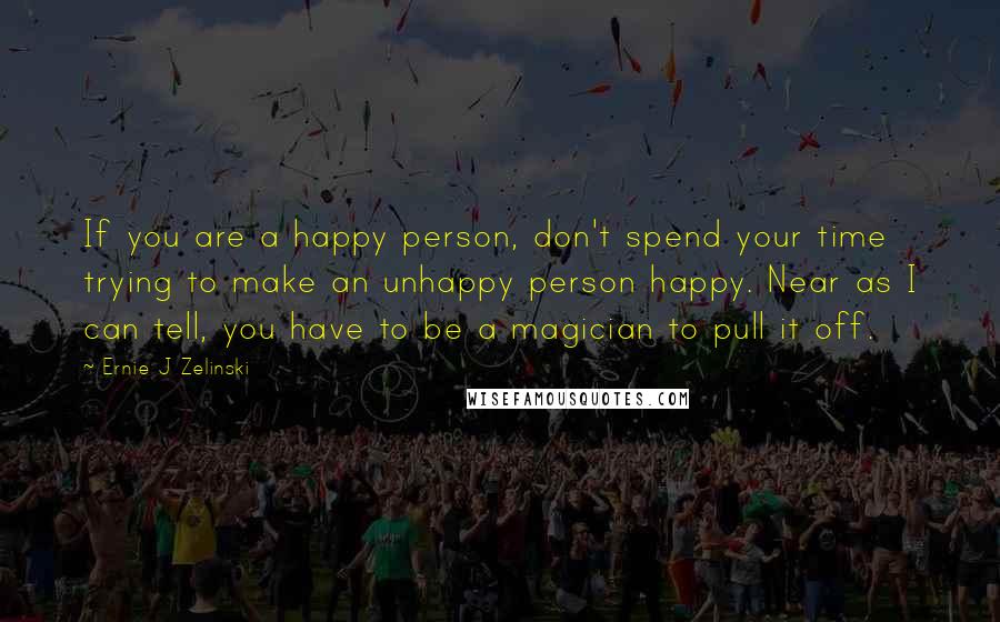 Ernie J Zelinski Quotes: If you are a happy person, don't spend your time trying to make an unhappy person happy. Near as I can tell, you have to be a magician to pull it off.