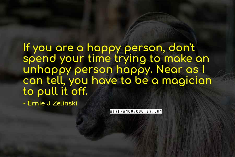 Ernie J Zelinski Quotes: If you are a happy person, don't spend your time trying to make an unhappy person happy. Near as I can tell, you have to be a magician to pull it off.