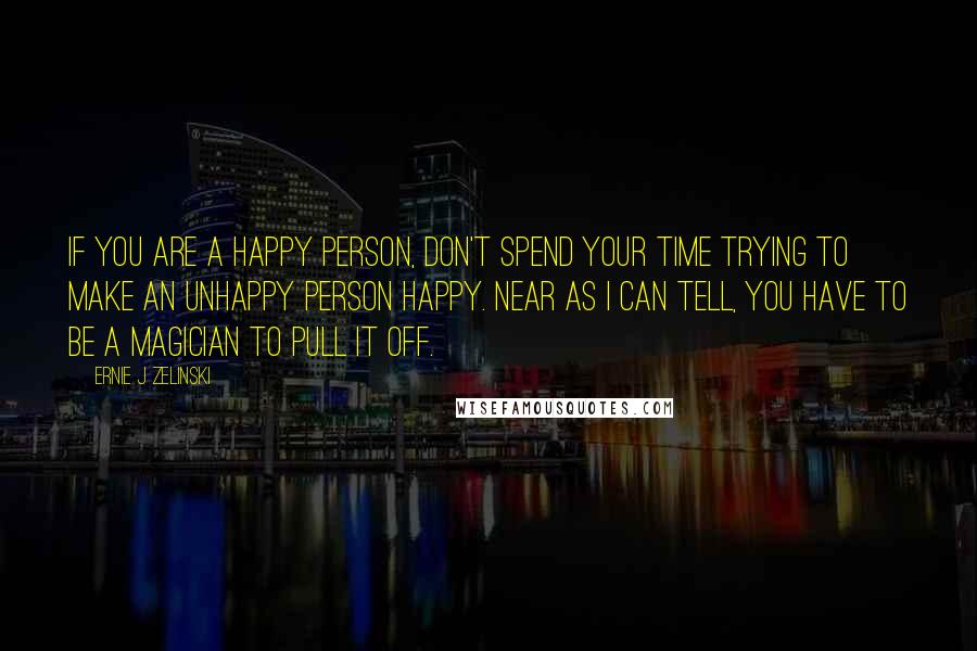 Ernie J Zelinski Quotes: If you are a happy person, don't spend your time trying to make an unhappy person happy. Near as I can tell, you have to be a magician to pull it off.