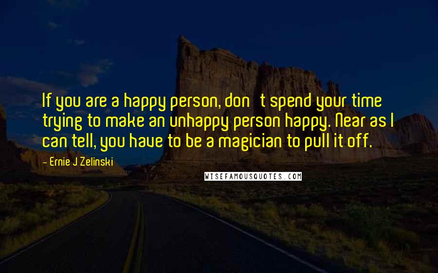 Ernie J Zelinski Quotes: If you are a happy person, don't spend your time trying to make an unhappy person happy. Near as I can tell, you have to be a magician to pull it off.