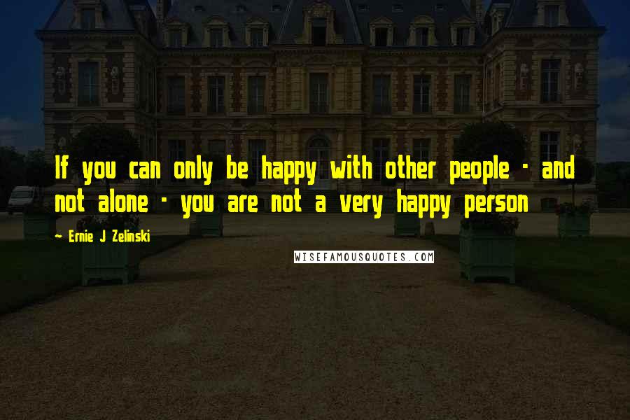 Ernie J Zelinski Quotes: If you can only be happy with other people - and not alone - you are not a very happy person