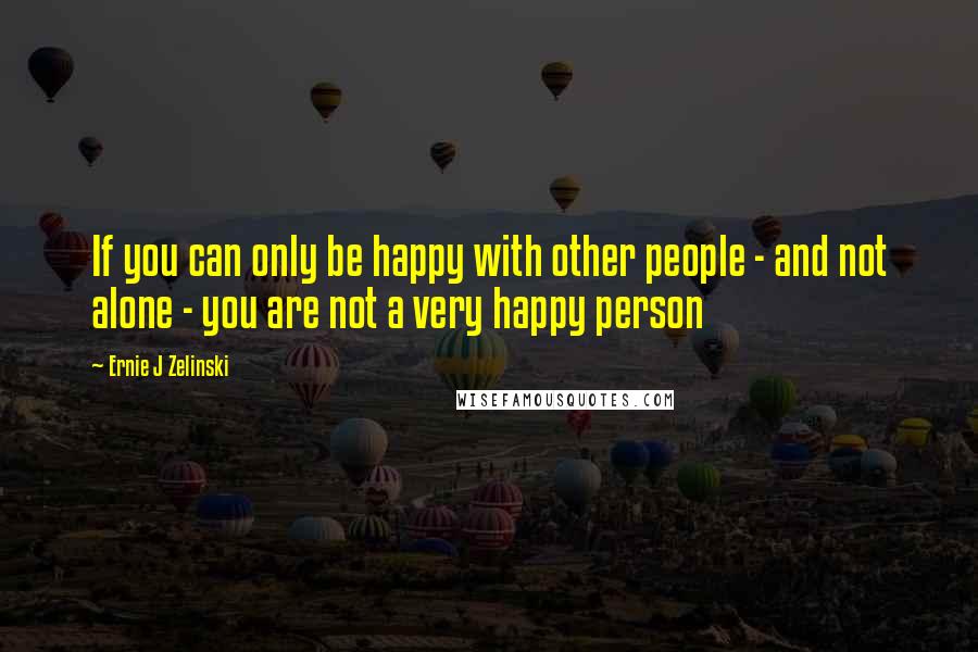 Ernie J Zelinski Quotes: If you can only be happy with other people - and not alone - you are not a very happy person