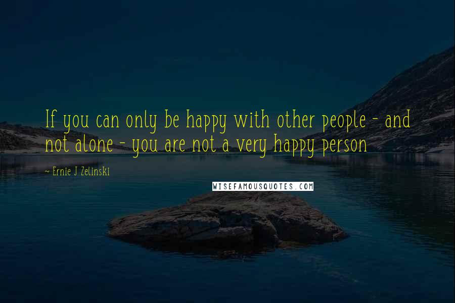 Ernie J Zelinski Quotes: If you can only be happy with other people - and not alone - you are not a very happy person