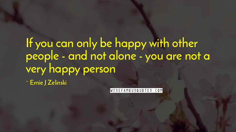 Ernie J Zelinski Quotes: If you can only be happy with other people - and not alone - you are not a very happy person