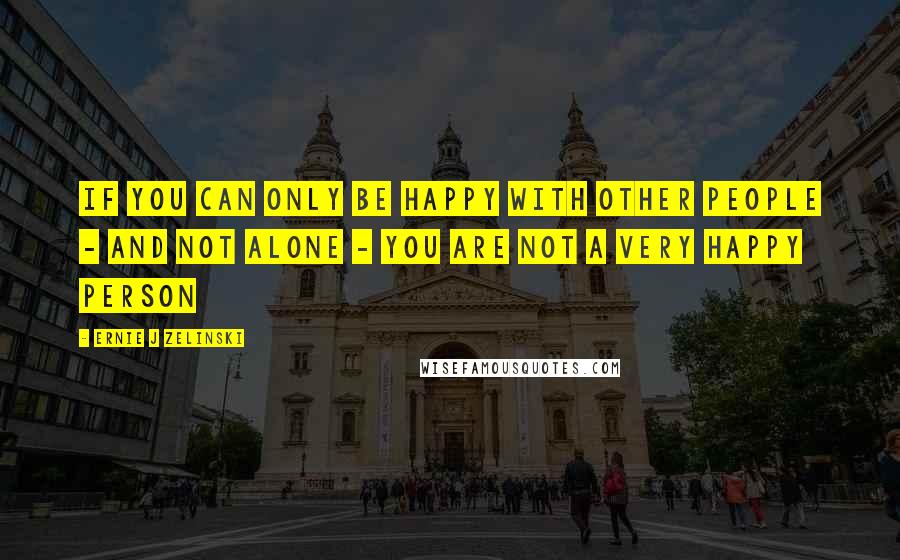 Ernie J Zelinski Quotes: If you can only be happy with other people - and not alone - you are not a very happy person