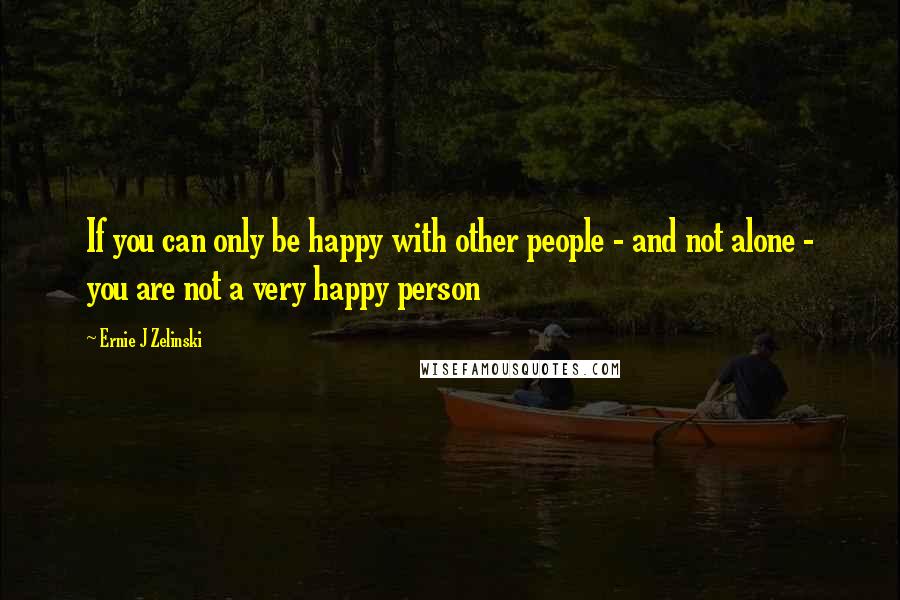 Ernie J Zelinski Quotes: If you can only be happy with other people - and not alone - you are not a very happy person