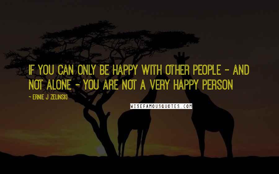 Ernie J Zelinski Quotes: If you can only be happy with other people - and not alone - you are not a very happy person