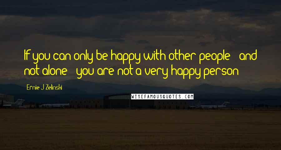 Ernie J Zelinski Quotes: If you can only be happy with other people - and not alone - you are not a very happy person