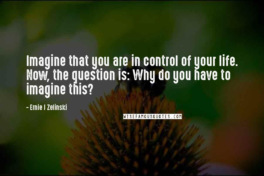 Ernie J Zelinski Quotes: Imagine that you are in control of your life. Now, the question is: Why do you have to imagine this?