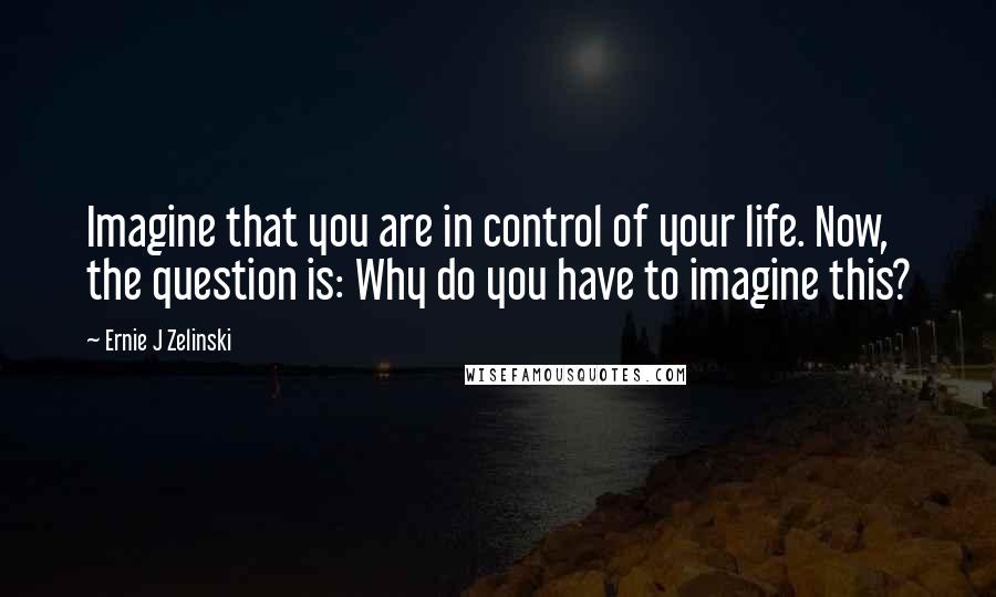 Ernie J Zelinski Quotes: Imagine that you are in control of your life. Now, the question is: Why do you have to imagine this?