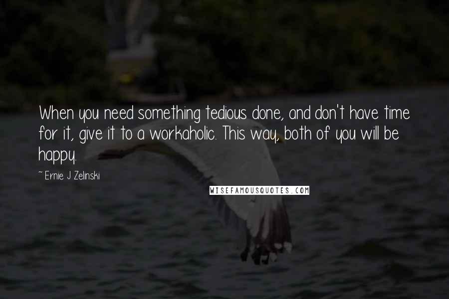 Ernie J Zelinski Quotes: When you need something tedious done, and don't have time for it, give it to a workaholic. This way, both of you will be happy.