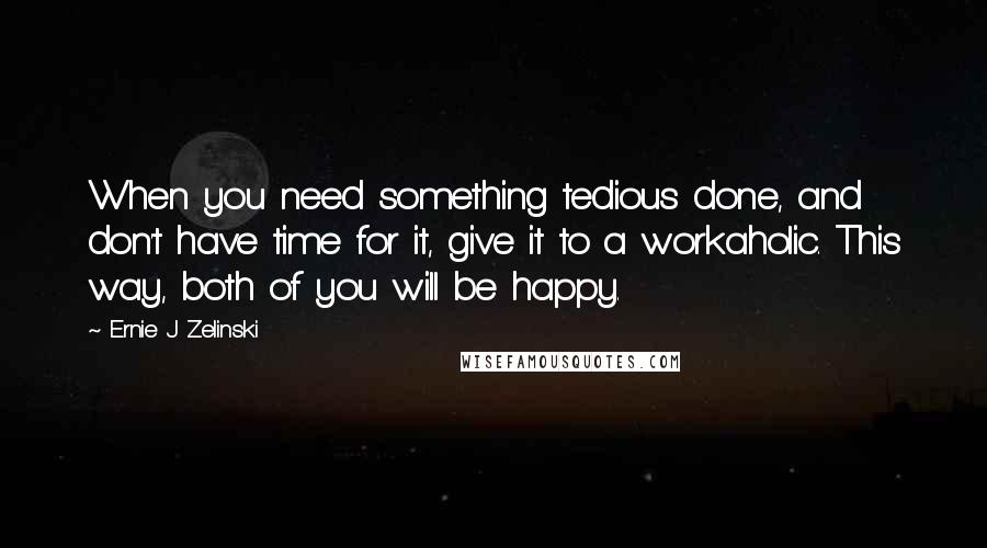 Ernie J Zelinski Quotes: When you need something tedious done, and don't have time for it, give it to a workaholic. This way, both of you will be happy.