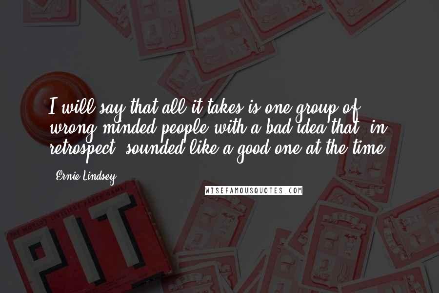 Ernie Lindsey Quotes: I will say that all it takes is one group of wrong-minded people with a bad idea that, in retrospect, sounded like a good one at the time.
