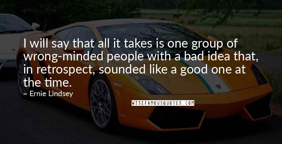 Ernie Lindsey Quotes: I will say that all it takes is one group of wrong-minded people with a bad idea that, in retrospect, sounded like a good one at the time.