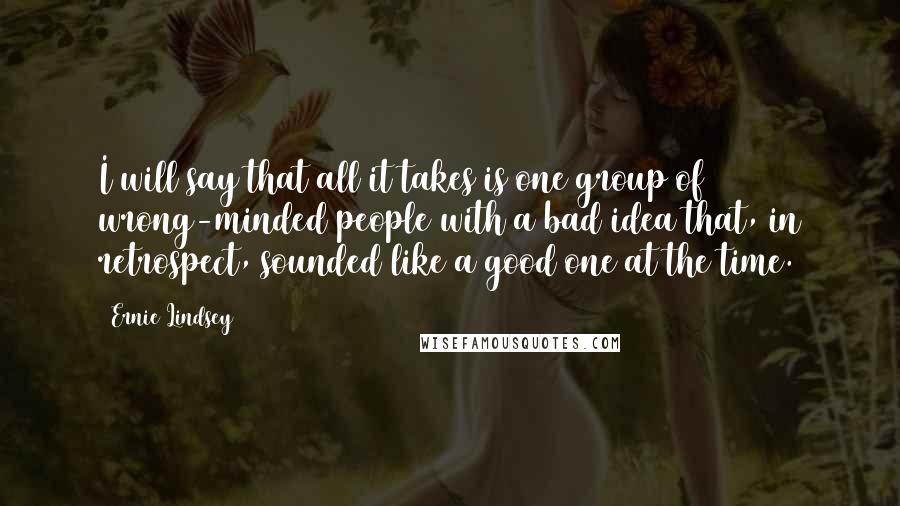 Ernie Lindsey Quotes: I will say that all it takes is one group of wrong-minded people with a bad idea that, in retrospect, sounded like a good one at the time.