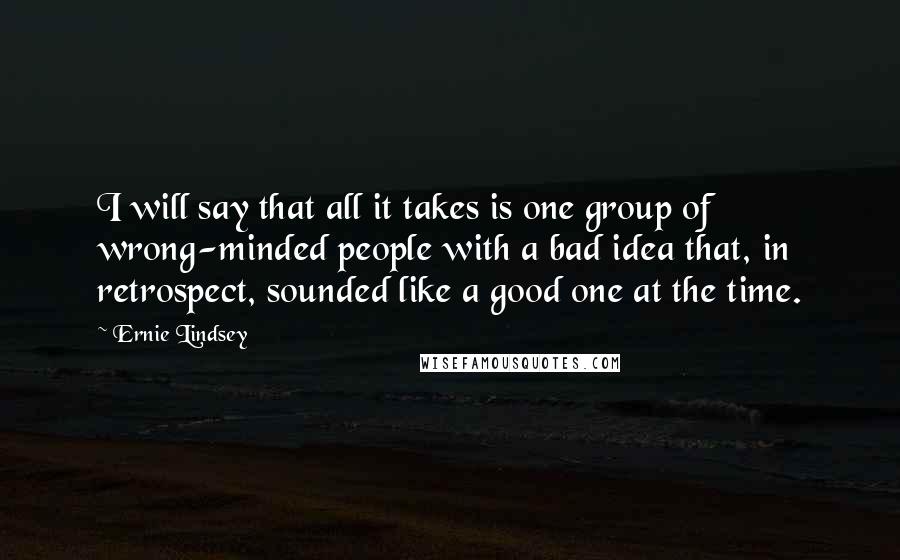 Ernie Lindsey Quotes: I will say that all it takes is one group of wrong-minded people with a bad idea that, in retrospect, sounded like a good one at the time.