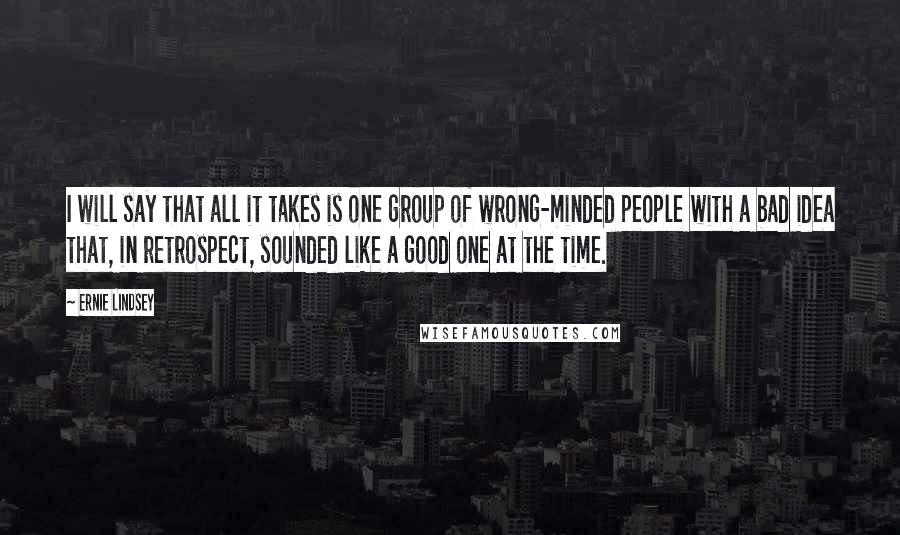 Ernie Lindsey Quotes: I will say that all it takes is one group of wrong-minded people with a bad idea that, in retrospect, sounded like a good one at the time.