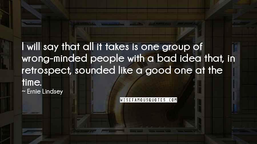 Ernie Lindsey Quotes: I will say that all it takes is one group of wrong-minded people with a bad idea that, in retrospect, sounded like a good one at the time.