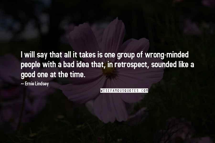 Ernie Lindsey Quotes: I will say that all it takes is one group of wrong-minded people with a bad idea that, in retrospect, sounded like a good one at the time.