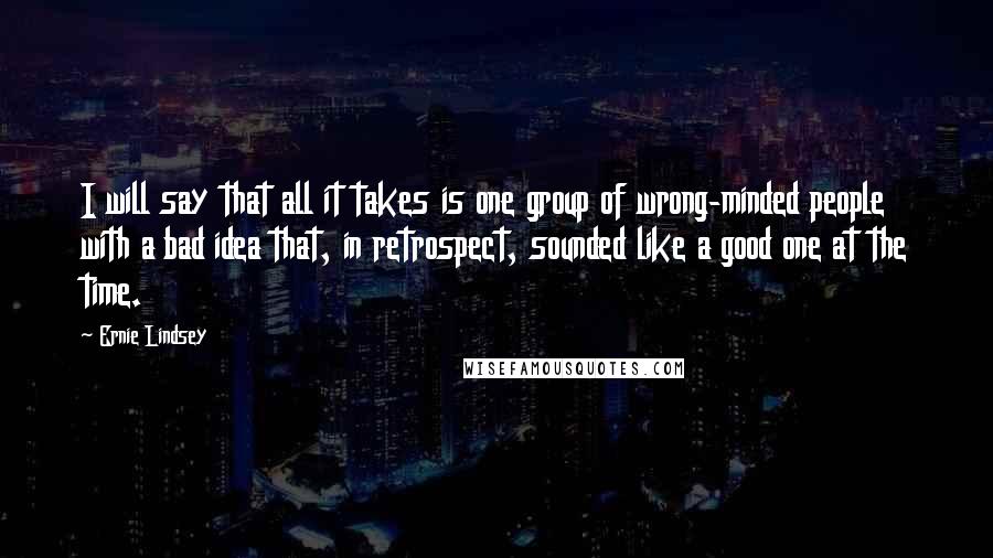 Ernie Lindsey Quotes: I will say that all it takes is one group of wrong-minded people with a bad idea that, in retrospect, sounded like a good one at the time.