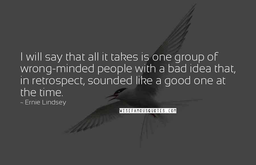 Ernie Lindsey Quotes: I will say that all it takes is one group of wrong-minded people with a bad idea that, in retrospect, sounded like a good one at the time.