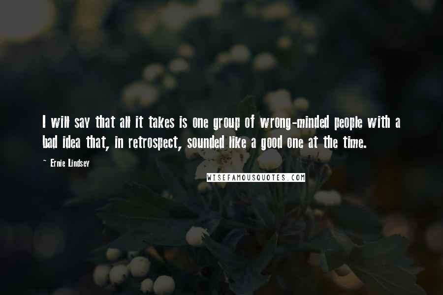 Ernie Lindsey Quotes: I will say that all it takes is one group of wrong-minded people with a bad idea that, in retrospect, sounded like a good one at the time.