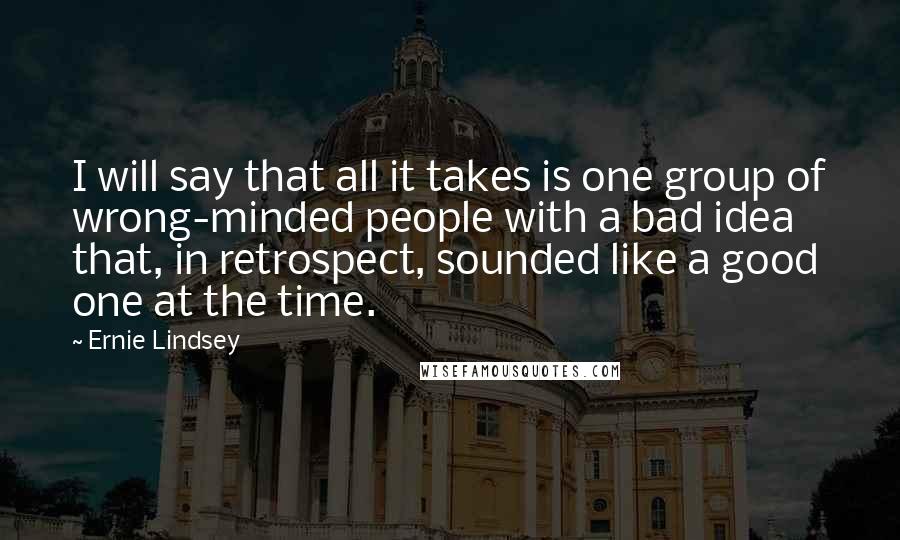 Ernie Lindsey Quotes: I will say that all it takes is one group of wrong-minded people with a bad idea that, in retrospect, sounded like a good one at the time.
