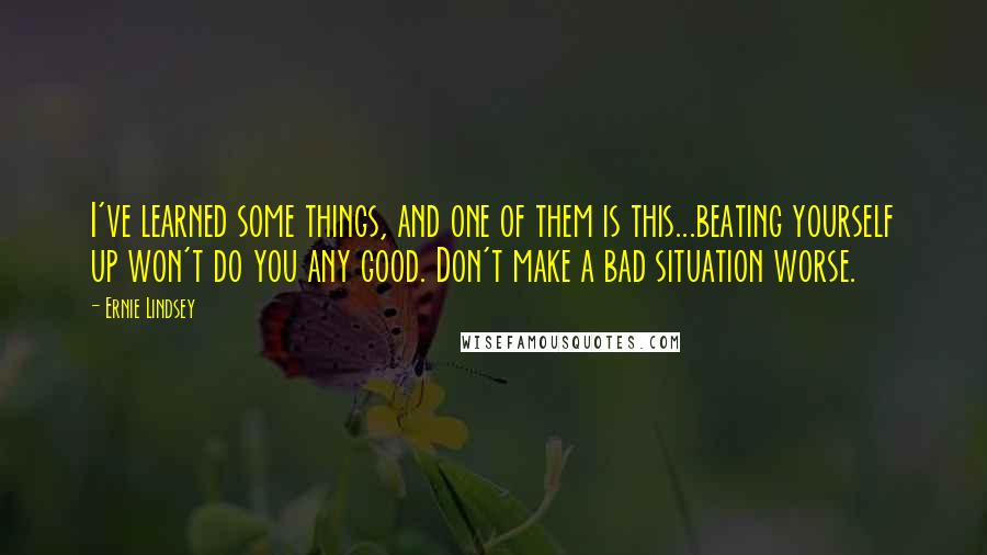 Ernie Lindsey Quotes: I've learned some things, and one of them is this...beating yourself up won't do you any good. Don't make a bad situation worse.