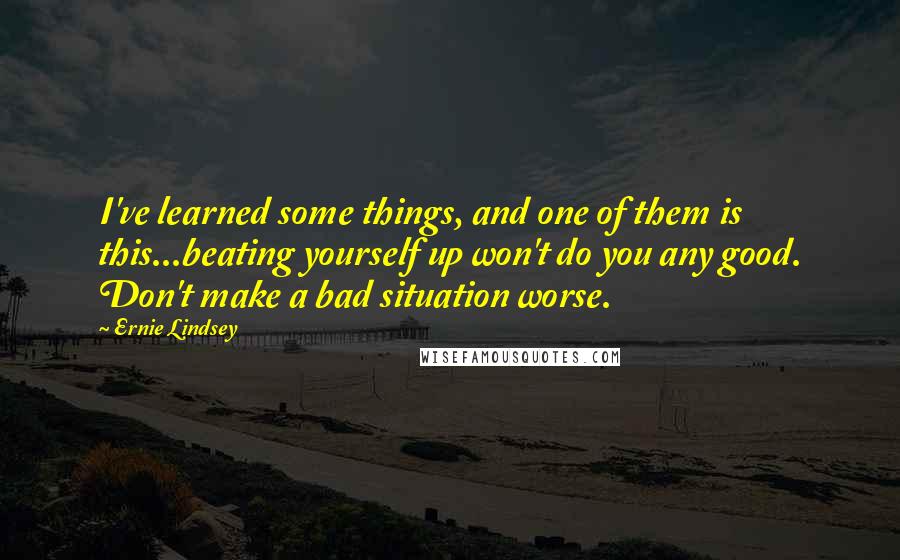 Ernie Lindsey Quotes: I've learned some things, and one of them is this...beating yourself up won't do you any good. Don't make a bad situation worse.