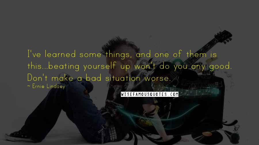 Ernie Lindsey Quotes: I've learned some things, and one of them is this...beating yourself up won't do you any good. Don't make a bad situation worse.