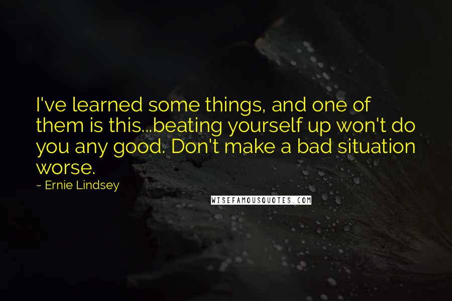 Ernie Lindsey Quotes: I've learned some things, and one of them is this...beating yourself up won't do you any good. Don't make a bad situation worse.