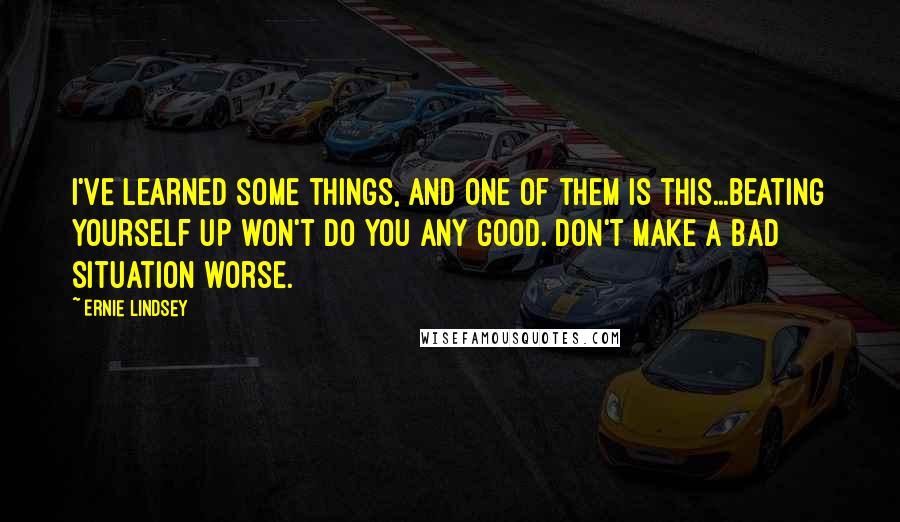 Ernie Lindsey Quotes: I've learned some things, and one of them is this...beating yourself up won't do you any good. Don't make a bad situation worse.