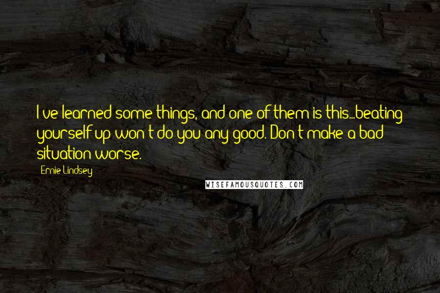 Ernie Lindsey Quotes: I've learned some things, and one of them is this...beating yourself up won't do you any good. Don't make a bad situation worse.