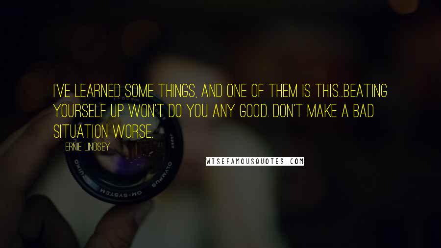 Ernie Lindsey Quotes: I've learned some things, and one of them is this...beating yourself up won't do you any good. Don't make a bad situation worse.