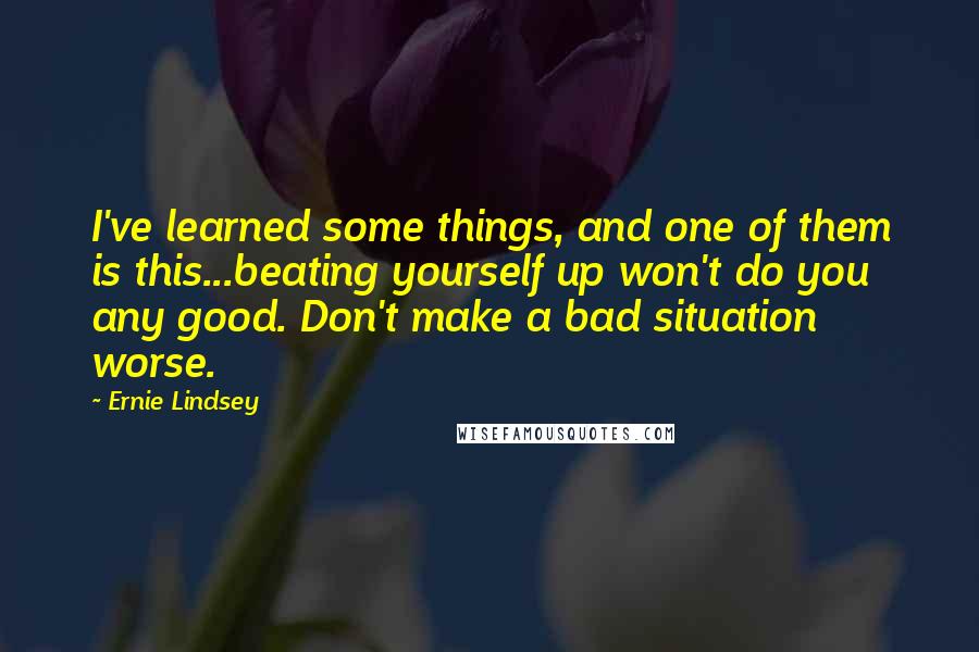 Ernie Lindsey Quotes: I've learned some things, and one of them is this...beating yourself up won't do you any good. Don't make a bad situation worse.