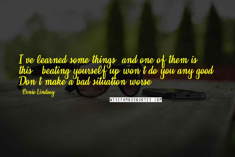 Ernie Lindsey Quotes: I've learned some things, and one of them is this...beating yourself up won't do you any good. Don't make a bad situation worse.