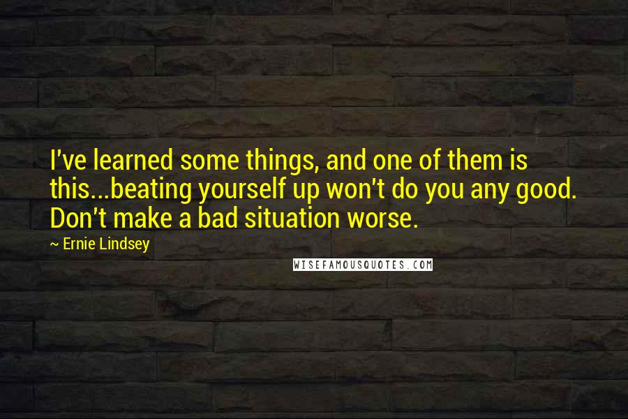Ernie Lindsey Quotes: I've learned some things, and one of them is this...beating yourself up won't do you any good. Don't make a bad situation worse.