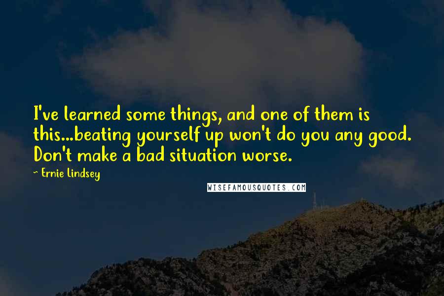 Ernie Lindsey Quotes: I've learned some things, and one of them is this...beating yourself up won't do you any good. Don't make a bad situation worse.